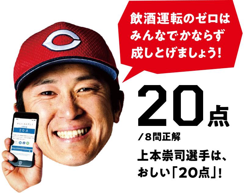 飲酒運転のゼロはみんなでかならず成しとげましょう! 20点/8問正解 上本崇司選手は、おしい「20点」!